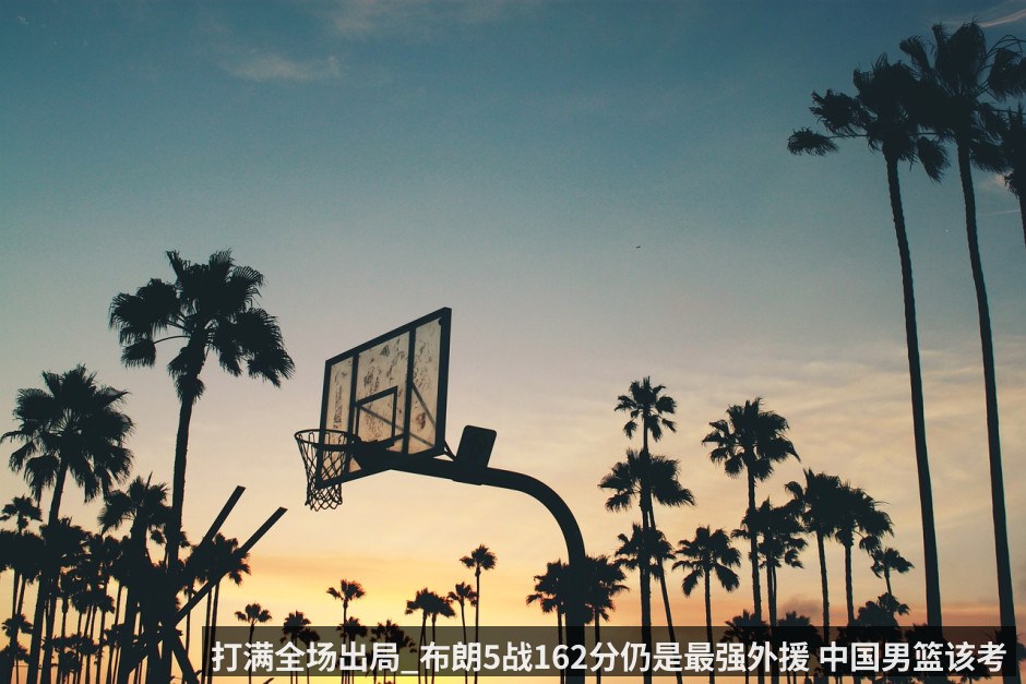 打满全场出局_布朗5战162分仍是最强外援 中国男篮该考虑归化他